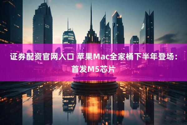 证券配资官网入口 苹果Mac全家桶下半年登场：首发M5芯片