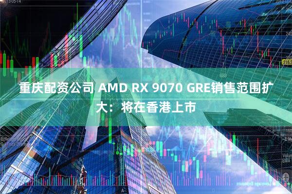 重庆配资公司 AMD RX 9070 GRE销售范围扩大：将在香港上市