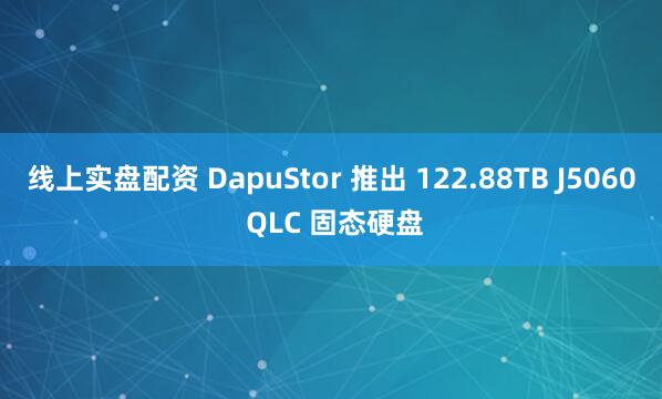 线上实盘配资 DapuStor 推出 122.88TB J5060 QLC 固态硬盘
