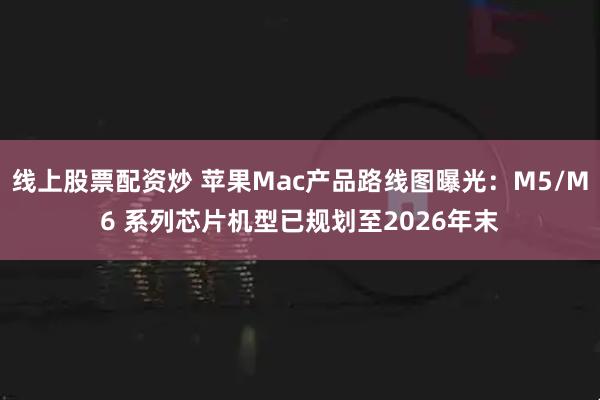线上股票配资炒 苹果Mac产品路线图曝光：M5/M6 系列芯片机型已规划至2026年末