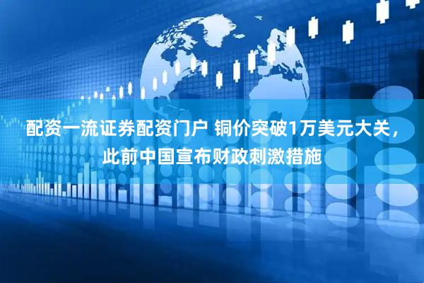 配资一流证券配资门户 铜价突破1万美元大关，此前中国宣布财政刺激措施