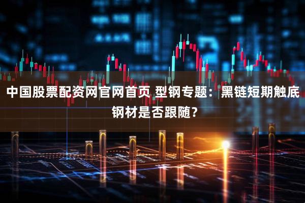 中国股票配资网官网首页 型钢专题：黑链短期触底 钢材是否跟随？