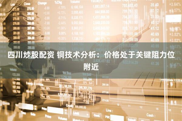 四川炒股配资 铜技术分析：价格处于关键阻力位附近