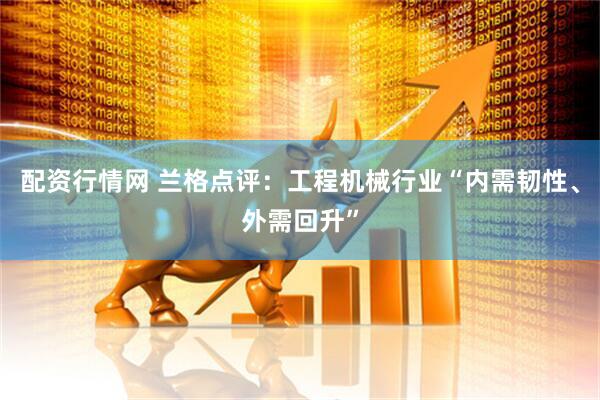 配资行情网 兰格点评：工程机械行业“内需韧性、外需回升”