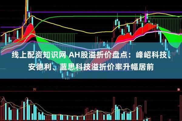 线上配资知识网 AH股溢折价盘点：峰岹科技、安德利、蓝思科技溢折价率升幅居前