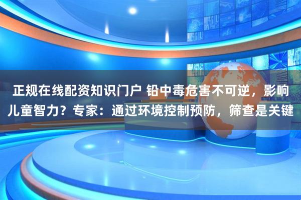 正规在线配资知识门户 铅中毒危害不可逆，影响儿童智力？专家：通过环境控制预防，筛查是关键
