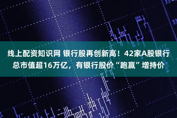 线上配资知识网 银行股再创新高！42家A股银行总市值超16万亿，有银行股价“跑赢”增持价