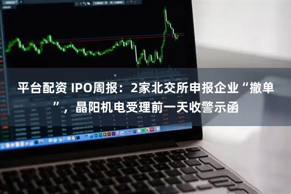平台配资 IPO周报：2家北交所申报企业“撤单”，晶阳机电受理前一天收警示函