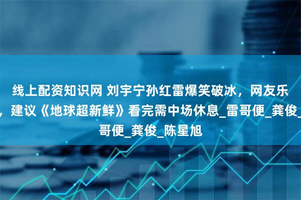线上配资知识网 刘宇宁孙红雷爆笑破冰，网友乐晕不停，建议《地球超新鲜》看完需中场休息_雷哥便_龚俊_陈星旭