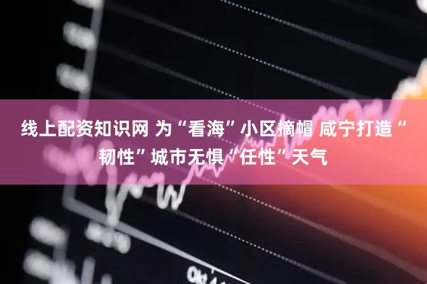 线上配资知识网 为“看海”小区摘帽 咸宁打造“韧性”城市无惧“任性”天气