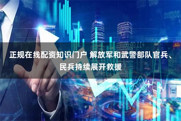 正规在线配资知识门户 解放军和武警部队官兵、民兵持续展开救援