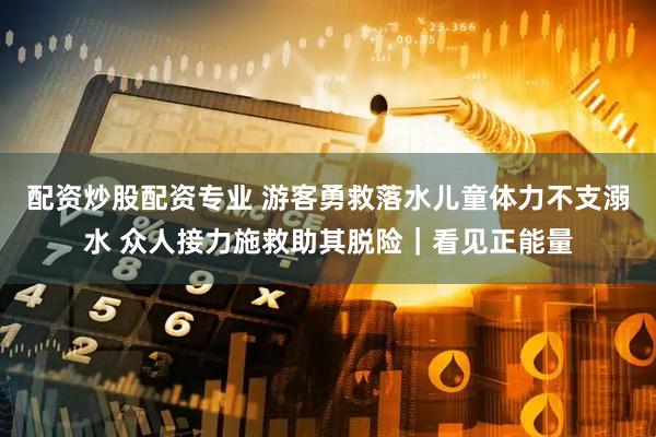 配资炒股配资专业 游客勇救落水儿童体力不支溺水 众人接力施救助其脱险｜看见正能量