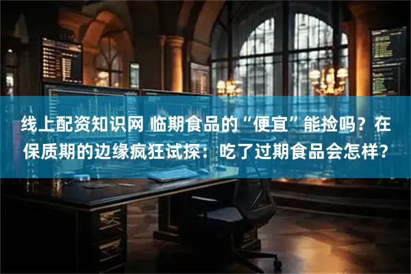 线上配资知识网 临期食品的“便宜”能捡吗？在保质期的边缘疯狂试探：吃了过期食品会怎样？