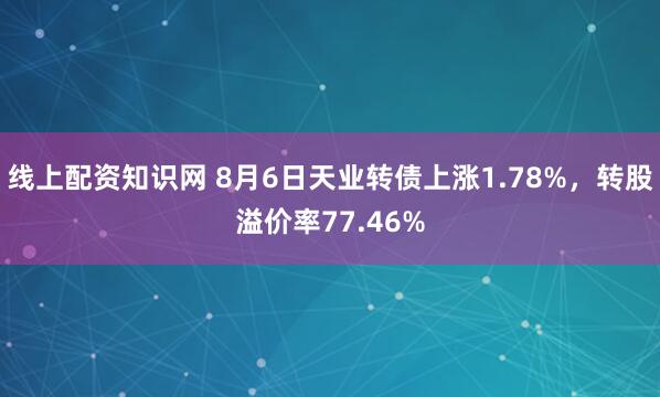 线上配资知识网 8月6日天业转债上涨1.78%，转股溢价率77.46%