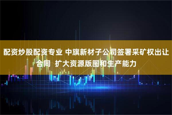 配资炒股配资专业 中旗新材子公司签署采矿权出让合同  扩大资源版图和生产能力