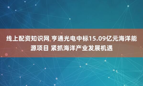 线上配资知识网 亨通光电中标15.09亿元海洋能源项目 紧抓海洋产业发展机遇