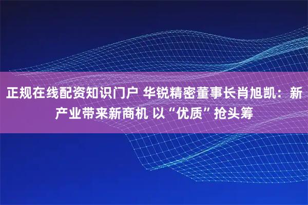 正规在线配资知识门户 华锐精密董事长肖旭凯：新产业带来新商机 以“优质”抢头筹