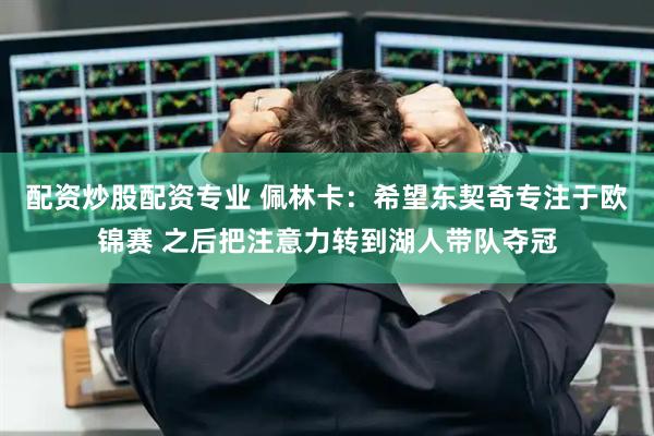 配资炒股配资专业 佩林卡：希望东契奇专注于欧锦赛 之后把注意力转到湖人带队夺冠