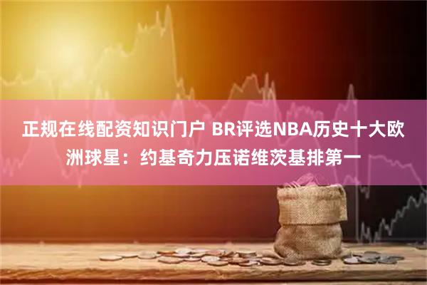 正规在线配资知识门户 BR评选NBA历史十大欧洲球星：约基奇力压诺维茨基排第一