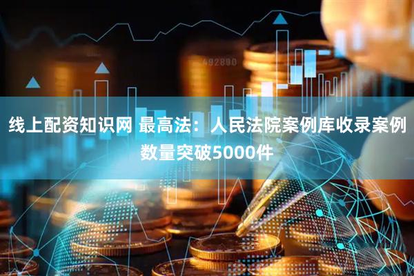线上配资知识网 最高法：人民法院案例库收录案例数量突破5000件
