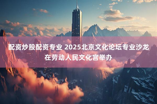 配资炒股配资专业 2025北京文化论坛专业沙龙在劳动人民文化宫举办