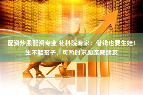 配资炒股配资专业 社科院专家：借钱也要生娃！生不起孩子，可暂时求助亲戚朋友