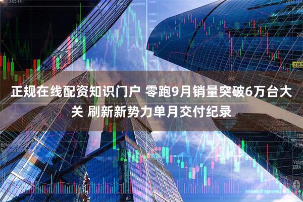 正规在线配资知识门户 零跑9月销量突破6万台大关 刷新新势力单月交付纪录