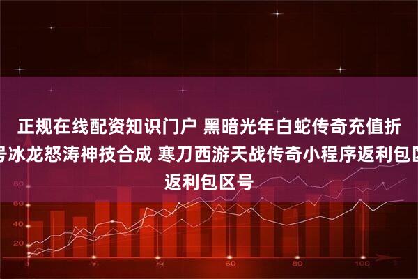正规在线配资知识门户 黑暗光年白蛇传奇充值折扣号冰龙怒涛神技合成 寒刀西游天战传奇小程序返利包区号